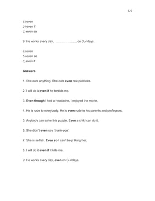 227
a) even
b) even if
c) even so
9. He works every day, …………………. on Sundays.
a) even
b) even so
c) even if
Answers
1. She eats anything. She eats even raw potatoes.
2. I will do it even if he forbids me.
3. Even though I had a headache, I enjoyed the movie.
4. He is rude to everybody. He is even rude to his parents and professors.
5. Anybody can solve this puzzle. Even a child can do it.
6. She didn’t even say ‘thank-you’.
7. She is selfish. Even so I can’t help liking her.
8. I will do it even if it kills me.
9. He works every day, even on Sundays.
 