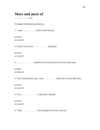 228
More and more of
JANUARY 17, 2016 -
Complete the following sentences.
1. I need ……………….. time to finish this job.
a) more
b) more of
2. Could I have some ………………… potatoes?
a) more
c) more of
3. ……………………. students are having to borrow money these days.
a) More
b) More of
4. Two hundred years ago, much ……………… India was covered with trees.
a) more
b) more of
5. He is …………………… a fool than I thought.
a) more
b) more of
6. Three ………………….. the hostages have been rescued.
 