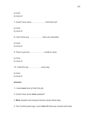 229
a) more
b) more of
7. Could I have some …………………. that fried rice?
a) more
b) more of
8. I don’t think any ………………… them are interested.
a) more
b) more of
9. There is just one ………………….. hurdle to cross.
a) more
b) more of
10. I hate this city ……………….. every day.
a) more
b) more of
Answers
1. I need more time to finish this job.
2. Could I have some more potatoes?
3. More students are having to borrow money these days.
4. Two hundred years ago, much more of India was covered with trees.
 
