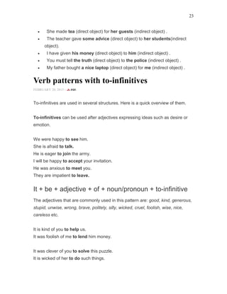 23
• She made tea (direct object) for her guests (indirect object) .
• The teacher gave some advice (direct object) to her students(indirect
object).
• I have given his money (direct object) to him (indirect object) .
• You must tell the truth (direct object) to the police (indirect object) .
• My father bought a nice laptop (direct object) for me (indirect object) .
Verb patterns with to-infinitives
FEBRUARY 20, 2015 -
To-infinitives are used in several structures. Here is a quick overview of them.
To-infinitives can be used after adjectives expressing ideas such as desire or
emotion.
We were happy to see him.
She is afraid to talk.
He is eager to join the army.
I will be happy to accept your invitation.
He was anxious to meet you.
They are impatient to leave.
It + be + adjective + of + noun/pronoun + to-infinitive
The adjectives that are commonly used in this pattern are: good, kind, generous,
stupid, unwise, wrong, brave, politely, silly, wicked, cruel, foolish, wise, nice,
careless etc.
It is kind of you to help us.
It was foolish of me to lend him money.
It was clever of you to solve this puzzle.
It is wicked of her to do such things.
 