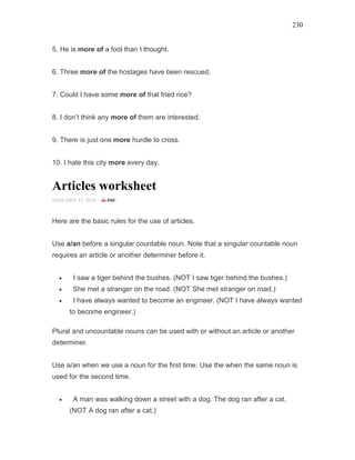 230
5. He is more of a fool than I thought.
6. Three more of the hostages have been rescued.
7. Could I have some more of that fried rice?
8. I don’t think any more of them are interested.
9. There is just one more hurdle to cross.
10. I hate this city more every day.
Articles worksheet
JANUARY 31, 2016 -
Here are the basic rules for the use of articles.
Use a/an before a singular countable noun. Note that a singular countable noun
requires an article or another determiner before it.
• I saw a tiger behind the bushes. (NOT I saw tiger behind the bushes.)
• She met a stranger on the road. (NOT She met stranger on road.)
• I have always wanted to become an engineer. (NOT I have always wanted
to become engineer.)
Plural and uncountable nouns can be used with or without an article or another
determiner.
Use a/an when we use a noun for the first time. Use the when the same noun is
used for the second time.
• A man was walking down a street with a dog. The dog ran after a cat.
(NOT A dog ran after a cat.)
 