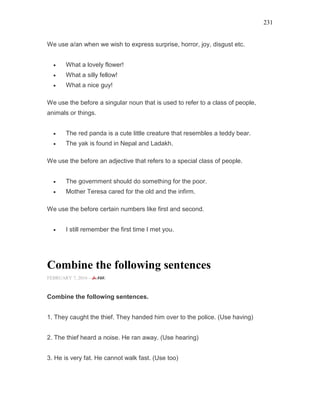 231
We use a/an when we wish to express surprise, horror, joy, disgust etc.
• What a lovely flower!
• What a silly fellow!
• What a nice guy!
We use the before a singular noun that is used to refer to a class of people,
animals or things.
• The red panda is a cute little creature that resembles a teddy bear.
• The yak is found in Nepal and Ladakh.
We use the before an adjective that refers to a special class of people.
• The government should do something for the poor.
• Mother Teresa cared for the old and the infirm.
We use the before certain numbers like first and second.
• I still remember the first time I met you.
Combine the following sentences
FEBRUARY 7, 2016 -
Combine the following sentences.
1. They caught the thief. They handed him over to the police. (Use having)
2. The thief heard a noise. He ran away. (Use hearing)
3. He is very fat. He cannot walk fast. (Use too)
 