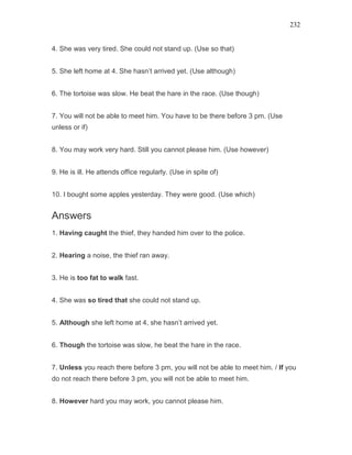 232
4. She was very tired. She could not stand up. (Use so that)
5. She left home at 4. She hasn’t arrived yet. (Use although)
6. The tortoise was slow. He beat the hare in the race. (Use though)
7. You will not be able to meet him. You have to be there before 3 pm. (Use
unless or if)
8. You may work very hard. Still you cannot please him. (Use however)
9. He is ill. He attends office regularly. (Use in spite of)
10. I bought some apples yesterday. They were good. (Use which)
Answers
1. Having caught the thief, they handed him over to the police.
2. Hearing a noise, the thief ran away.
3. He is too fat to walk fast.
4. She was so tired that she could not stand up.
5. Although she left home at 4, she hasn’t arrived yet.
6. Though the tortoise was slow, he beat the hare in the race.
7. Unless you reach there before 3 pm, you will not be able to meet him. / If you
do not reach there before 3 pm, you will not be able to meet him.
8. However hard you may work, you cannot please him.
 