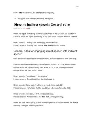 233
9. In spite of his illness, he attends office regularly.
10. The apples that I bought yesterday were good.
Direct to indirect speech: General rules
FEBRUARY 9, 2016 -
When we report something usin the exact words of the speaker, we use direct
speech. When we report something in our own words, we use indirect speech.
Direct speech: The boy said, ‘I’m happy with my results.’
Indirect speech: The boy said that he was happy with his results.
General rules for changing direct speech into indirect
speech
Omit all inverted commas or quotation marks. End the sentence with a full stop.
If the verb inside the inverted commas/quotation marks is in the present tense,
change it into the corresponding past tense. If it is in the simple past tense,
change it into the past perfect tense.
Direct speech: The girl said, ‘I like singing.’
Indirect speech: The girl said that she liked singing.
Direct speech: Rahul said, ‘I will have to reach home by 8.30.’
Indirect speech: Rahul said that he would have to reach home by 8.30.
Direct speech: Alina said, ‘I met James yesterday.’
Indirect speech: Alina said that she had met James yesterday.
When the verb inside the quotation marks expresses a universal truth, we do not
normally change it into the past tense.
 