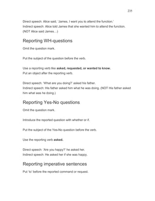 235
Direct speech: Alice said, ‘James, I want you to attend the function.’
Indirect speech: Alice told James that she wanted him to attend the function.
(NOT Alice said James…)
Reporting WH-questions
Omit the question mark.
Put the subject of the question before the verb.
Use a reporting verb like asked, requested, or wanted to know.
Put an object after the reporting verb.
Direct speech: ‘What are you doing?’ asked his father.
Indirect speech: His father asked him what he was doing. (NOT His father asked
him what was he doing.)
Reporting Yes-No questions
Omit the question mark.
Introduce the reported question with whether or if.
Put the subject of the Yes-No question before the verb.
Use the reporting verb asked.
Direct speech: ‘Are you happy?’ he asked her.
Indirect speech: He asked her if she was happy.
Reporting imperative sentences
Put ‘to’ before the reported command or request.
 