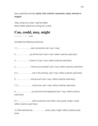 236
Use a reporting verb like asked, told, ordered, requested, urged, advised or
begged.
‘Alice, bring me a chair,’ said her father.
Alice’s father asked her to bring him a chair.
Can, could, may, might
FEBRUARY 11, 2016 -
Complete the following sentences.
1. I ……………….. swim across the river. (can / may)
2. ……………….. you lift this box? (can / may / either could be used here)
3. ………………. I come in? (can / may / either could be used here)
4. ………………… I borrow your bicycle? (can / may / either could be used here)
5. It ………………… rain in the evening. (can / may / either could be used here)
6. …………………. this be true? (can / may / either could be used here)
7. It ………………… not be true. (can / may / either could be used here)
8. ………………….. you find love and happiness! (can / may / either could be
used here)
9. I …………………. swim across the river when I was young. (might / could
/either could be used here)
10. She said that she ……………… come. (may / might / either could be used
here)
 