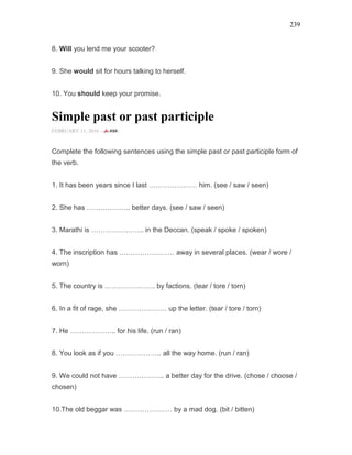 239
8. Will you lend me your scooter?
9. She would sit for hours talking to herself.
10. You should keep your promise.
Simple past or past participle
FEBRUARY 11, 2016 -
Complete the following sentences using the simple past or past participle form of
the verb.
1. It has been years since I last ………………… him. (see / saw / seen)
2. She has ………………. better days. (see / saw / seen)
3. Marathi is ………………….. in the Deccan. (speak / spoke / spoken)
4. The inscription has …………………… away in several places. (wear / wore /
worn)
5. The country is …………………. by factions. (tear / tore / torn)
6. In a fit of rage, she ………………… up the letter. (tear / tore / torn)
7. He ……………….. for his life. (run / ran)
8. You look as if you ……………….. all the way home. (run / ran)
9. We could not have ……………….. a better day for the drive. (chose / choose /
chosen)
10.The old beggar was ………………… by a mad dog. (bit / bitten)
 