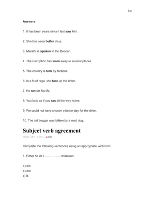240
Answers
1. It has been years since I last saw him.
2. She has seen better days.
3. Marathi is spoken in the Deccan.
4. The inscription has worn away in several places.
5. The country is torn by factions.
6. In a fit of rage, she tore up the letter.
7. He ran for his life.
8. You look as if you ran all the way home.
9. We could not have chosen a better day for the drive.
10. The old beggar was bitten by a mad dog.
Subject verb agreement
FEBRUARY 12, 2016 -
Complete the following sentences using an appropriate verb form.
1. Either he or I ……………. mistaken.
a) am
b) are
c) is
 