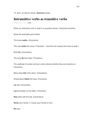 243
10. John, as well as James, deserves praise.
Intransitive verbs as transitive verbs
FEBRUARY 14, 2016 -
When an intransitive verb is used in a causative sense, it becomes transitive.
Study the examples given below.
The horse walks. (Intransitive)
The man walks the horse. (Transitive – here the man causes the horse to walk.)
Birds fly. (Intransitive)
The boys fly their kites. (Transitive)
The spellings of certain common verbs indicate whether they are transitive or
intransitive.
Many trees fell in the storm. (Intransitive)
Woodcutters felled the trees. (Transitive)
Lie still. (Intransitive)
Lay the basket on the table. (Transitive)
Rise early with the lark. (Intransitive)
Raise your hands. (= Cause your hands to rise.)
Sit here.
 