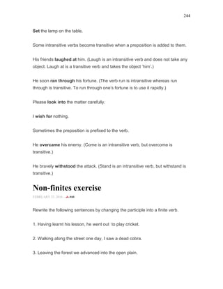 244
Set the lamp on the table.
Some intransitive verbs become transitive when a preposition is added to them.
His friends laughed at him. (Laugh is an intransitive verb and does not take any
object. Laugh at is a transitive verb and takes the object ‘him’.)
He soon ran through his fortune. (The verb run is intransitive whereas run
through is transitive. To run through one’s fortune is to use it rapidly.)
Please look into the matter carefully.
I wish for nothing.
Sometimes the preposition is prefixed to the verb.
He overcame his enemy. (Come is an intransitive verb, but overcome is
transitive.)
He bravely withstood the attack. (Stand is an intransitive verb, but withstand is
transitive.)
Non-finites exercise
FEBRUARY 22, 2016 -
Rewrite the following sentences by changing the participle into a finite verb.
1. Having learnt his lesson, he went out to play cricket.
2. Walking along the street one day, I saw a dead cobra.
3. Leaving the forest we advanced into the open plain.
 