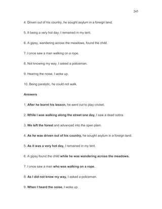 245
4. Driven out of his country, he sought asylum in a foreign land.
5. It being a very hot day, I remained in my tent.
6. A gipsy, wandering across the meadows, found the child.
7. I once saw a man walking on a rope.
8. Not knowing my way, I asked a policeman.
9. Hearing the noise, I woke up.
10. Being paralytic, he could not walk.
Answers
1. After he learnt his lesson, he went out to play cricket.
2. While I was walking along the street one day, I saw a dead cobra.
3. We left the forest and advanced into the open plain.
4. As he was driven out of his country, he sought asylum in a foreign land.
5. As it was a very hot day, I remained in my tent.
6. A gipsy found the child while he was wandering across the meadows.
7. I once saw a man who was walking on a rope.
8. As I did not know my way, I asked a policeman.
9. When I heard the noise, I woke up.
 