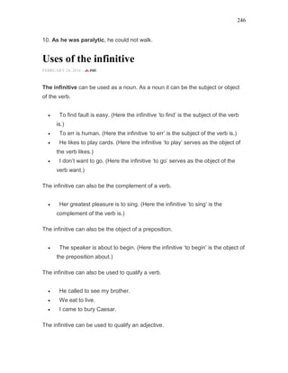 246
10. As he was paralytic, he could not walk.
Uses of the infinitive
FEBRUARY 24, 2016 -
The infinitive can be used as a noun. As a noun it can be the subject or object
of the verb.
• To find fault is easy. (Here the infinitive ‘to find’ is the subject of the verb
is.)
• To err is human. (Here the infinitive ‘to err’ is the subject of the verb is.)
• He likes to play cards. (Here the infinitive ‘to play’ serves as the object of
the verb likes.)
• I don’t want to go. (Here the infinitive ‘to go’ serves as the object of the
verb want.)
The infinitive can also be the complement of a verb.
• Her greatest pleasure is to sing. (Here the infinitive ‘to sing’ is the
complement of the verb is.)
The infinitive can also be the object of a preposition.
• The speaker is about to begin. (Here the infinitive ‘to begin’ is the object of
the preposition about.)
The infinitive can also be used to qualify a verb.
• He called to see my brother.
• We eat to live.
• I came to bury Caesar.
The infinitive can be used to qualify an adjective.
 