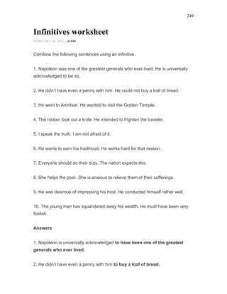 249
Infinitives worksheet
FEBRUARY 26, 2016 -
Combine the following sentences using an infinitive.
1. Napoleon was one of the greatest generals who ever lived. He is universally
acknowledged to be so.
2. He didn’t have even a penny with him. He could not buy a loaf of bread.
3. He went to Amritsar. He wanted to visit the Golden Temple.
4. The robber took out a knife. He intended to frighten the traveler.
5. I speak the truth. I am not afraid of it.
6. He wants to earn his livelihood. He works hard for that reason.
7. Everyone should do their duty. The nation expects this.
8. She helps the poor. She is anxious to relieve them of their sufferings.
9. He was desirous of impressing his host. He conducted himself rather well.
10. The young man has squandered away his wealth. He must have been very
foolish.
Answers
1. Napoleon is universally acknowledged to have been one of the greatest
generals who ever lived.
2. He didn’t have even a penny with him to buy a loaf of bread.
 