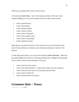 25
Note the use of past tense verbs in this structure.
In the phrase I wish I had ‘had’ is the simple past form of the verb ‘have’.
Instead of had, you can use the simple past form of other verbs as well.
• I wish I spoke French.
• I wish I knew Italian.
• I wish I looked smarter.
• I wish I drove a Ferrari.
• I wish I lived in Shanghai.
• I wish I had a golden voice.
• I wish I knew more people.
• I wish I played the piano.
Although we use past tense forms in this structure, we are not referring to the
past in these sentences. Instead, we are merely expressing our wishes in the
present.
To talk about past wishes, we can use the structure I wish I had had Note that
the second had in this structure is the past participle form of have. Past participle
forms of other verbs are also possible in this case.
• I wish I had had more money.
• I wish I had worked harder. (= I didn’t work harder, but now I regret it.)
• I wish I had had more time on my business trip last week.
• I wish I hadn’t trusted him.
• I wish I had listened to his advice.
Grammar Quiz – Tenses
FEBRUARY 23, 2015 -
 