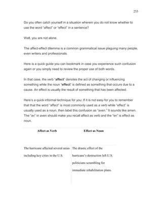 253
Do you often catch yourself in a situation wherein you do not know whether to
use the word “affect” or “effect” in a sentence?
Well, you are not alone.
The affect-effect dilemma is a common grammatical issue plaguing many people,
even writers and professionals.
Here is a quick guide you can bookmark in case you experience such confusion
again or you simply need to review the proper use of both words.
In that case, the verb “affect” denotes the act of changing or influencing
something while the noun “effect” is defined as something that occurs due to a
cause. An effect is usually the result of something that has been affected.
Here’s a quick informal technique for you: If it is not easy for you to remember
that that the word “affect” is most commonly used as a verb while “effect” is
usually used as a noun, then label this confusion as “aven.” It sounds like amen.
The “av” in aven should make you recall affect as verb and the “en” is effect as
noun.
Affect as Verb Effect as Noun
The hurricane affected several areas
including key cities in the U.S.
The drastic effect of the
hurricane’s destruction left U.S.
politicians scrambling for
immediate rehabilitation plans.
 