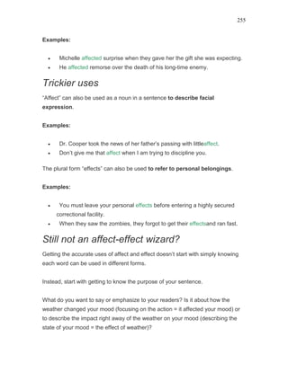 255
Examples:
• Michelle affected surprise when they gave her the gift she was expecting.
• He affected remorse over the death of his long-time enemy.
Trickier uses
“Affect” can also be used as a noun in a sentence to describe facial
expression.
Examples:
• Dr. Cooper took the news of her father’s passing with littleaffect.
• Don’t give me that affect when I am trying to discipline you.
The plural form “effects” can also be used to refer to personal belongings.
Examples:
• You must leave your personal effects before entering a highly secured
correctional facility.
• When they saw the zombies, they forgot to get their effectsand ran fast.
Still not an affect-effect wizard?
Getting the accurate uses of affect and effect doesn’t start with simply knowing
each word can be used in different forms.
Instead, start with getting to know the purpose of your sentence.
What do you want to say or emphasize to your readers? Is it about how the
weather changed your mood (focusing on the action = it affected your mood) or
to describe the impact right away of the weather on your mood (describing the
state of your mood = the effect of weather)?
 