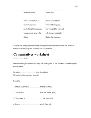 257
informed earlier. follow suit.
Noun – description of a
facial expression.
Ex. Schizophrenia causes
young men to have a flat
affect.
Noun – plural form;
personal belongings.
Ex. Some of his personal
effects were on display
during the interment.
So don’t let tricky grammar rules affect your confidence because the effect of
continuous learning and practice can do wonders.
Comparatives worksheet
MARCH 3, 2016 -
Make meaningful sentences using the hints given in the brackets. An example is
given below.
Silver is …………………….. gold. (precious)
Silver is not as precious as gold.
Exercise
1. Mount Everest is ……………… than K2. (high)
2. The sun is …………………….. than the moon. (hot)
3. The moon is ………………………. the sun. (hot)
4. Iron is …………………………. wood. (heavy)
 