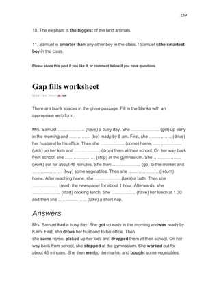 259
10. The elephant is the biggest of the land animals.
11. Samuel is smarter than any other boy in the class. / Samuel isthe smartest
boy in the class.
Please share this post if you like it, or comment below if you have questions.
Gap fills worksheet
MARCH 4, 2016 -
There are blank spaces in the given passage. Fill in the blanks with an
appropriate verb form.
Mrs. Samuel ………………. (have) a busy day. She ……………….. (get) up early
in the morning and …………… (be) ready by 8 am. First, she ……………. (drive)
her husband to his office. Then she …………….. (come) home, ………………..
(pick) up her kids and ……………… (drop) them at their school. On her way back
from school, she ………………… (stop) at the gymnasium. She ……………….
(work) out for about 45 minutes. She then ……………….. (go) to the market and
………………… (buy) some vegetables. Then she ………………… (return)
home. After reaching home, she ……………… (take) a bath. Then she
……………… (read) the newspaper for about 1 hour. Afterwards, she
……………….. (start) cooking lunch. She …………….. (have) her lunch at 1.30
and then she ……………….. (take) a short nap.
Answers
Mrs. Samuel had a busy day. She got up early in the morning andwas ready by
8 am. First, she drove her husband to his office. Then
she came home, picked up her kids and dropped them at their school. On her
way back from school, she stopped at the gymnasium. She worked out for
about 45 minutes. She then wentto the market and bought some vegetables.
 