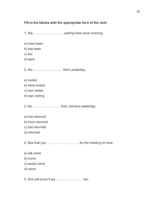 26
Fill in the blanks with the appropriate form of the verb.
1. We ………………………. waiting here since morning.
a) have been
b) has been
c) are
d) were
2. We ……………………… them yesterday.
a) visited
b) have visited
c) had visited
d) was visiting
3. He …………………….. from Jamaica yesterday.
a) has returned
b) have returned
c) had returned
d) returned
4. See that you ………………………… for the meeting on time.
a) will come
b) come
c) would come
d) came
5. She will come if we ……………………. her.
 