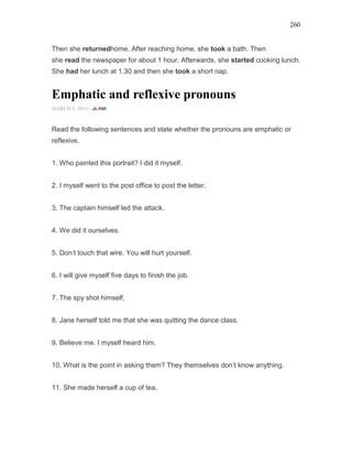 260
Then she returnedhome. After reaching home, she took a bath. Then
she read the newspaper for about 1 hour. Afterwards, she started cooking lunch.
She had her lunch at 1.30 and then she took a short nap.
Emphatic and reflexive pronouns
MARCH 5, 2016 -
Read the following sentences and state whether the pronouns are emphatic or
reflexive.
1. Who painted this portrait? I did it myself.
2. I myself went to the post office to post the letter.
3. The captain himself led the attack.
4. We did it ourselves.
5. Don’t touch that wire. You will hurt yourself.
6. I will give myself five days to finish the job.
7. The spy shot himself.
8. Jane herself told me that she was quitting the dance class.
9. Believe me. I myself heard him.
10. What is the point in asking them? They themselves don’t know anything.
11. She made herself a cup of tea.
 
