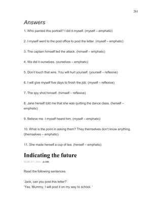 261
Answers
1. Who painted this portrait? I did it myself. (myself – emphatic)
2. I myself went to the post office to post the letter. (myself – emphatic)
3. The captain himself led the attack. (himself – emphatic)
4. We did it ourselves. (ourselves – emphatic)
5. Don’t touch that wire. You will hurt yourself. (yourself – reflexive)
6. I will give myself five days to finish the job. (myself – reflexive)
7. The spy shot himself. (himself – reflexive)
8. Jane herself told me that she was quitting the dance class. (herself –
emphatic)
9. Believe me. I myself heard him. (myself – emphatic)
10. What is the point in asking them? They themselves don’t know anything.
(themselves – emphatic)
11. She made herself a cup of tea. (herself – emphatic)
Indicating the future
MARCH 7, 2016 -
Read the following sentences.
‘Jack, can you post this letter?’
‘Yes, Mummy, I will post it on my way to school. ‘
 