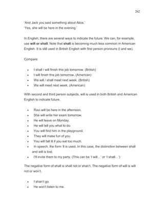 262
‘And Jack you said something about Alice.’
‘Yes, she will be here in the evening.’
In English, there are several ways to indicate the future. We can, for example,
use will or shall. Note that shall is becoming much less common in American
English. It is still used in British English with first person pronouns (I and we).
Compare:
• I shall / will finish this job tomorrow. (British)
• I will finish this job tomorrow. (American)
• We will / shall meet next week. (British)
• We will meet next week. (American)
With second and third person subjects, will is used in both British and American
English to indicate future.
• Ravi will be here in the afternoon.
• She will write her exam tomorrow.
• He will leave on Monday.
• He will tell you what to do.
• You will find him in the playground.
• They will make fun of you.
• You will fall ill if you eat too much.
• In speech, the form ’ll is used. In this case, the distinction between shall
and will is lost.
• I’ll invite them to my party. (This can be ‘I will…’ or ‘I shall…’)
The negative form of shall is shall not or shan’t. The negative form of will is will
not or won’t.
• I shan’t go.
• He won’t listen to me.
 