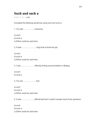 263
Such and such a
MARCH 10, 2016 -
Complete the following sentences using such and such a.
1. You talk …………….. nonsense.
a) such
b) such a
c) Either could be used here
2. It took ………………….. long time to finish the job.
a) such
b) such a
c) Either could be used here
3. I had ………………… difficulty finding accommodation in Beijing.
a) such
b) such a
4. You are ……………….. fool.
a) such
b) such a
c) Either could be used here
5. It was ……………….. difficult test that I couldn’t answer most of the questions.
a) such
b) such a
c) Either could be used here
 