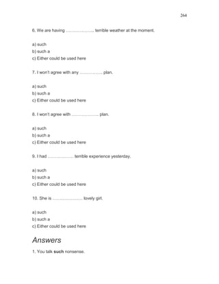 264
6. We are having ……………….. terrible weather at the moment.
a) such
b) such a
c) Either could be used here
7. I won’t agree with any ……………. plan.
a) such
b) such a
c) Either could be used here
8. I won’t agree with ………………. plan.
a) such
b) such a
c) Either could be used here
9. I had ……………… terrible experience yesterday.
a) such
b) such a
c) Either could be used here
10. She is ………………… lovely girl.
a) such
b) such a
c) Either could be used here
Answers
1. You talk such nonsense.
 