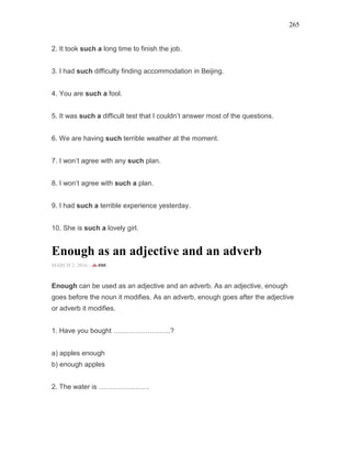 265
2. It took such a long time to finish the job.
3. I had such difficulty finding accommodation in Beijing.
4. You are such a fool.
5. It was such a difficult test that I couldn’t answer most of the questions.
6. We are having such terrible weather at the moment.
7. I won’t agree with any such plan.
8. I won’t agree with such a plan.
9. I had such a terrible experience yesterday.
10. She is such a lovely girl.
Enough as an adjective and an adverb
MARCH 2, 2016 -
Enough can be used as an adjective and an adverb. As an adjective, enough
goes before the noun it modifies. As an adverb, enough goes after the adjective
or adverb it modifies.
1. Have you bought …………………….?
a) apples enough
b) enough apples
2. The water is ………………….
 