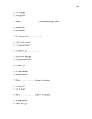266
a) hot enough
b) enough hot
3. She is ……………………… to understand things better.
a) enough old
b) old enough
4. We haven’t got ……………………
a) volunteers enough
b) enough volunteers
5. She hasn’t got …………………
a) experience enough
b) enough experience
6. I haven’t got ……………………..
a) money enough
b) enough money
7. He is …………………… to buy a luxury car.
a) enough rich
b) rich enough
8. He is …………………… to solve this puzzle.
a) enough clever
b) clever enough
 