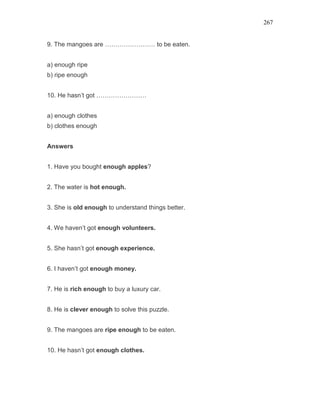 267
9. The mangoes are …………………… to be eaten.
a) enough ripe
b) ripe enough
10. He hasn’t got ……………………
a) enough clothes
b) clothes enough
Answers
1. Have you bought enough apples?
2. The water is hot enough.
3. She is old enough to understand things better.
4. We haven’t got enough volunteers.
5. She hasn’t got enough experience.
6. I haven’t got enough money.
7. He is rich enough to buy a luxury car.
8. He is clever enough to solve this puzzle.
9. The mangoes are ripe enough to be eaten.
10. He hasn’t got enough clothes.
 
