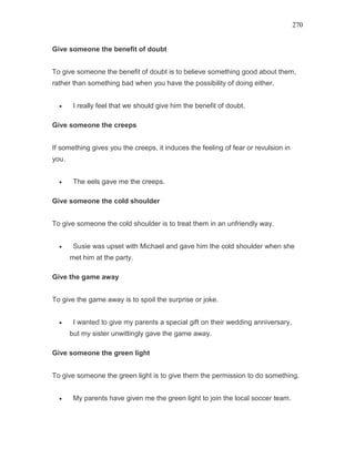 270
Give someone the benefit of doubt
To give someone the benefit of doubt is to believe something good about them,
rather than something bad when you have the possibility of doing either.
• I really feel that we should give him the benefit of doubt.
Give someone the creeps
If something gives you the creeps, it induces the feeling of fear or revulsion in
you.
• The eels gave me the creeps.
Give someone the cold shoulder
To give someone the cold shoulder is to treat them in an unfriendly way.
• Susie was upset with Michael and gave him the cold shoulder when she
met him at the party.
Give the game away
To give the game away is to spoil the surprise or joke.
• I wanted to give my parents a special gift on their wedding anniversary,
but my sister unwittingly gave the game away.
Give someone the green light
To give someone the green light is to give them the permission to do something.
• My parents have given me the green light to join the local soccer team.
 