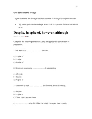 271
Give someone the evil eye
To give someone the evil eye is to look at them in an angry or unpleasant way.
• My sister gave me the evil eye when I told our parents that she had let the
cat in.
Despite, in spite of, however, although
MARCH 14, 2016 -
Complete the following sentences using an appropriate conjunction or
preposition.
1. We went out …………………….. the rain.
a) in spite of
b) in spite
c) despite of
2. She went on working ……………….. it was raining.
a) although
b) despite
c) in spite of
3. She went to work ………………… the fact that it was a holiday.
a) despite
b) in spite of
c) Either could be used here
4. …………………. she didn’t like the cutlet, I enjoyed it very much.
 