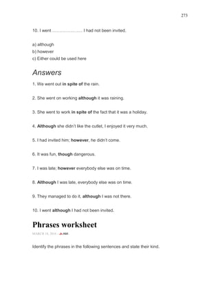 273
10. I went ………………… I had not been invited.
a) although
b) however
c) Either could be used here
Answers
1. We went out in spite of the rain.
2. She went on working although it was raining.
3. She went to work in spite of the fact that it was a holiday.
4. Although she didn’t like the cutlet, I enjoyed it very much.
5. I had invited him; however, he didn’t come.
6. It was fun, though dangerous.
7. I was late; however everybody else was on time.
8. Although I was late, everybody else was on time.
9. They managed to do it, although I was not there.
10. I went although I had not been invited.
Phrases worksheet
MARCH 18, 2016 -
Identify the phrases in the following sentences and state their kind.
 