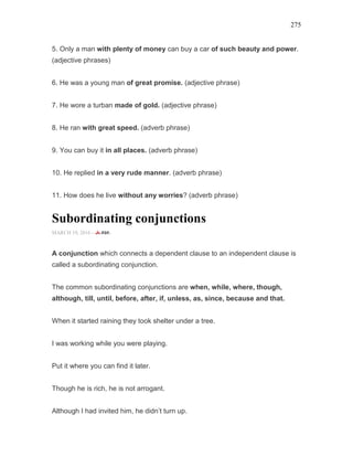 275
5. Only a man with plenty of money can buy a car of such beauty and power.
(adjective phrases)
6. He was a young man of great promise. (adjective phrase)
7. He wore a turban made of gold. (adjective phrase)
8. He ran with great speed. (adverb phrase)
9. You can buy it in all places. (adverb phrase)
10. He replied in a very rude manner. (adverb phrase)
11. How does he live without any worries? (adverb phrase)
Subordinating conjunctions
MARCH 19, 2016 -
A conjunction which connects a dependent clause to an independent clause is
called a subordinating conjunction.
The common subordinating conjunctions are when, while, where, though,
although, till, until, before, after, if, unless, as, since, because and that.
When it started raining they took shelter under a tree.
I was working while you were playing.
Put it where you can find it later.
Though he is rich, he is not arrogant.
Although I had invited him, he didn’t turn up.
 