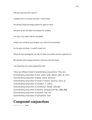 276
Will you wait here till I return?
I waited until 10 o’clock and then I went home.
He always feeds the dogs before he goes to work.
He went to the US after he finished his studies.
If it rains, the match will be cancelled.
Unless you achieve your targets, you will not be promoted.
As he was not there, I couldn’t meet him.
Since he has apologized, we will not take any further actions against him.
My parents were happy because I had won the first prize.
I am glad that you have passed the test.
There are different kinds of subordinating conjunctions. They are:
Subordinating conjunction of time: when, while, before, after, till, since
Subordinating conjunction of place: where, wherever
Subordinating conjunction of cause or reason: because, since, as
Subordinating conjunction of condition: if, unless
Subordinating conjunction of concession: though, although
Subordinating conjunction of result or consequence: so that, that
Subordinating conjunction of purpose: that, lest
Subordinating conjunction of comparison: than
Compound conjunctions
MARCH 20, 2016 -
 
