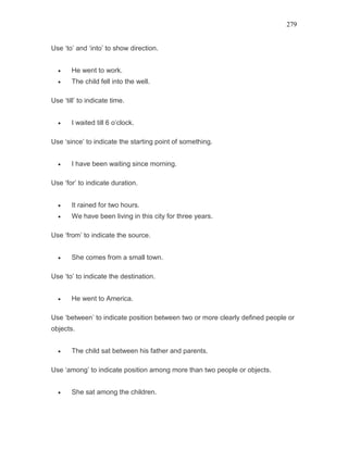 279
Use ‘to’ and ‘into’ to show direction.
• He went to work.
• The child fell into the well.
Use ‘till’ to indicate time.
• I waited till 6 o’clock.
Use ‘since’ to indicate the starting point of something.
• I have been waiting since morning.
Use ‘for’ to indicate duration.
• It rained for two hours.
• We have been living in this city for three years.
Use ‘from’ to indicate the source.
• She comes from a small town.
Use ‘to’ to indicate the destination.
• He went to America.
Use ‘between’ to indicate position between two or more clearly defined people or
objects.
• The child sat between his father and parents.
Use ‘among’ to indicate position among more than two people or objects.
• She sat among the children.
 