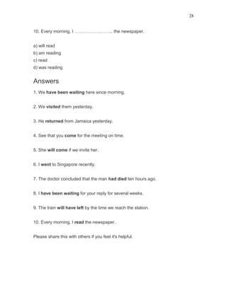 28
10. Every morning, I …………………….. the newspaper.
a) will read
b) am reading
c) read
d) was reading
Answers
1. We have been waiting here since morning.
2. We visited them yesterday.
3. He returned from Jamaica yesterday.
4. See that you come for the meeting on time.
5. She will come if we invite her.
6. I went to Singapore recently.
7. The doctor concluded that the man had died ten hours ago.
8. I have been waiting for your reply for several weeks.
9. The train will have left by the time we reach the station.
10. Every morning, I read the newspaper.
Please share this with others if you feel it's helpful.
 