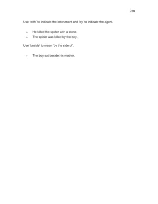 280
Use ‘with’ to indicate the instrument and ‘by’ to indicate the agent.
• He killed the spider with a stone.
• The spider was killed by the boy.
Use ‘beside’ to mean ‘by the side of’.
• The boy sat beside his mother.
 