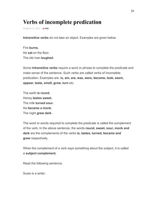 29
Verbs of incomplete predication
MARCH 18, 2015 -
Intransitive verbs do not take an object. Examples are given below.
Fire burns.
He sat on the floor.
The old man laughed.
Some intransitive verbs require a word or phrase to complete the predicate and
make sense of the sentence. Such verbs are called verbs of incomplete
predication. Examples are: is, am, are, was, were, become, look, seem,
appear, taste, smell, grow, turn etc.
The earth is round.
Honey tastes sweet.
The milk turned sour.
He became a monk.
The night grew dark.
The word or words required to complete the predicate is called the complement
of the verb. In the above sentence, the words round, sweet, sour, monk and
dark are the complements of the verbs is, tastes, turned, became and
grew respectively.
When the complement of a verb says something about the subject, it is called
a subject complement.
Read the following sentence.
Susie is a writer.
 