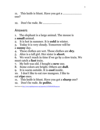 3
11. This knife is blunt. Have you got a …………………….
one?
12. Don’t be rude. Be …………………….
Answers
1. The elephant is a large animal. The mouse is
a small animal.
2. It is hot in summer. It is cold in winter.
3. Today it is very cloudy. Tomorrow will be
a sunny day.
4. These clothes are wet. Those clothes are dry.
5. Alice is a tall girl. Her sister is short.
6. We won’t reach in time if we go by a slow train. We
must catch a fast train.
7. My belt was old. I bought a new one.
8. Some colors are bright. Others are dull.
9. It is warm outside. It is cool inside.
10. I don’t like to eat raw mangoes. I like to
eat ripe ones.
11. This knife is blunt. Have you got a sharp one?
12. Don’t be rude. Be polite.
Read more at http://www.englishgrammar.org/opposites/#1YOlJReiHCBx5qs5.99
 