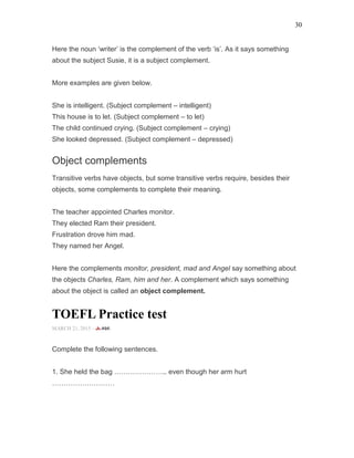 30
Here the noun ‘writer’ is the complement of the verb ‘is’. As it says something
about the subject Susie, it is a subject complement.
More examples are given below.
She is intelligent. (Subject complement – intelligent)
This house is to let. (Subject complement – to let)
The child continued crying. (Subject complement – crying)
She looked depressed. (Subject complement – depressed)
Object complements
Transitive verbs have objects, but some transitive verbs require, besides their
objects, some complements to complete their meaning.
The teacher appointed Charles monitor.
They elected Ram their president.
Frustration drove him mad.
They named her Angel.
Here the complements monitor, president, mad and Angel say something about
the objects Charles, Ram, him and her. A complement which says something
about the object is called an object complement.
TOEFL Practice test
MARCH 21, 2015 -
Complete the following sentences.
1. She held the bag ………………….. even though her arm hurt
………………………
 