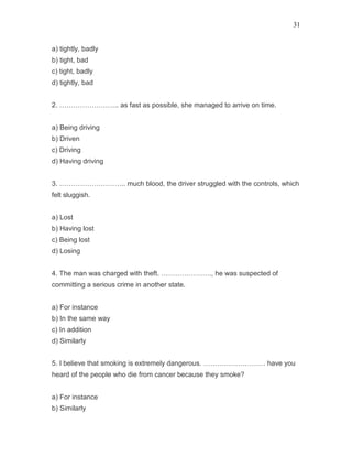 31
a) tightly, badly
b) tight, bad
c) tight, badly
d) tightly, bad
2. …………………….. as fast as possible, she managed to arrive on time.
a) Being driving
b) Driven
c) Driving
d) Having driving
3. ……………………….. much blood, the driver struggled with the controls, which
felt sluggish.
a) Lost
b) Having lost
c) Being lost
d) Losing
4. The man was charged with theft. …………………., he was suspected of
committing a serious crime in another state.
a) For instance
b) In the same way
c) In addition
d) Similarly
5. I believe that smoking is extremely dangerous. ……………………… have you
heard of the people who die from cancer because they smoke?
a) For instance
b) Similarly
 