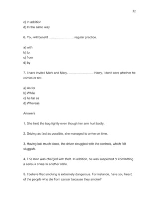 32
c) In addition
d) In the same way
6. You will benefit …………………… regular practice.
a) with
b) to
c) from
d) by
7. I have invited Mark and Mary. …………………… Harry, I don’t care whether he
comes or not.
a) As for
b) While
c) As far as
d) Whereas
Answers
1. She held the bag tightly even though her arm hurt badly.
2. Driving as fast as possible, she managed to arrive on time.
3. Having lost much blood, the driver struggled with the controls, which felt
sluggish.
4. The man was charged with theft. In addition, he was suspected of committing
a serious crime in another state.
5. I believe that smoking is extremely dangerous. For instance, have you heard
of the people who die from cancer because they smoke?
 