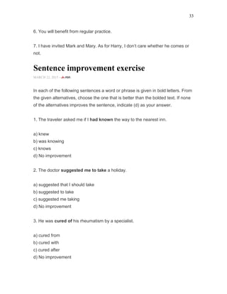 33
6. You will benefit from regular practice.
7. I have invited Mark and Mary. As for Harry, I don’t care whether he comes or
not.
Sentence improvement exercise
MARCH 22, 2015 -
In each of the following sentences a word or phrase is given in bold letters. From
the given alternatives, choose the one that is better than the bolded text. If none
of the alternatives improves the sentence, indicate (d) as your answer.
1. The traveler asked me if I had known the way to the nearest inn.
a) knew
b) was knowing
c) knows
d) No improvement
2. The doctor suggested me to take a holiday.
a) suggested that I should take
b) suggested to take
c) suggested me taking
d) No improvement
3. He was cured of his rheumatism by a specialist.
a) cured from
b) cured with
c) cured after
d) No improvement
 