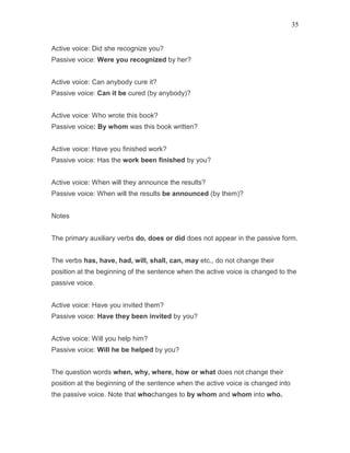 35
Active voice: Did she recognize you?
Passive voice: Were you recognized by her?
Active voice: Can anybody cure it?
Passive voice: Can it be cured (by anybody)?
Active voice: Who wrote this book?
Passive voice: By whom was this book written?
Active voice: Have you finished work?
Passive voice: Has the work been finished by you?
Active voice: When will they announce the results?
Passive voice: When will the results be announced (by them)?
Notes
The primary auxiliary verbs do, does or did does not appear in the passive form.
The verbs has, have, had, will, shall, can, may etc., do not change their
position at the beginning of the sentence when the active voice is changed to the
passive voice.
Active voice: Have you invited them?
Passive voice: Have they been invited by you?
Active voice: Will you help him?
Passive voice: Will he be helped by you?
The question words when, why, where, how or what does not change their
position at the beginning of the sentence when the active voice is changed into
the passive voice. Note that whochanges to by whom and whom into who.
 