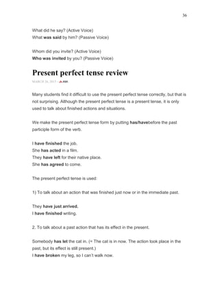 36
What did he say? (Active Voice)
What was said by him? (Passive Voice)
Whom did you invite? (Active Voice)
Who was invited by you? (Passive Voice)
Present perfect tense review
MARCH 26, 2015 -
Many students find it difficult to use the present perfect tense correctly, but that is
not surprising. Although the present perfect tense is a present tense, it is only
used to talk about finished actions and situations.
We make the present perfect tense form by putting has/havebefore the past
participle form of the verb.
I have finished the job.
She has acted in a film.
They have left for their native place.
She has agreed to come.
The present perfect tense is used:
1) To talk about an action that was finished just now or in the immediate past.
They have just arrived.
I have finished writing.
2. To talk about a past action that has its effect in the present.
Somebody has let the cat in. (= The cat is in now. The action took place in the
past, but its effect is still present.)
I have broken my leg, so I can’t walk now.
 
