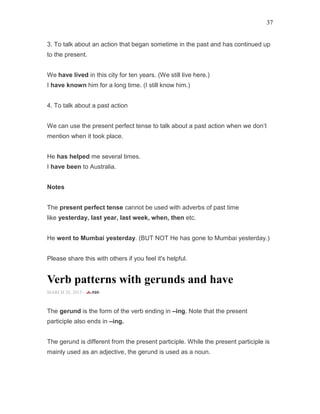 37
3. To talk about an action that began sometime in the past and has continued up
to the present.
We have lived in this city for ten years. (We still live here.)
I have known him for a long time. (I still know him.)
4. To talk about a past action
We can use the present perfect tense to talk about a past action when we don’t
mention when it took place.
He has helped me several times.
I have been to Australia.
Notes
The present perfect tense cannot be used with adverbs of past time
like yesterday, last year, last week, when, then etc.
He went to Mumbai yesterday. (BUT NOT He has gone to Mumbai yesterday.)
Please share this with others if you feel it's helpful.
Verb patterns with gerunds and have
MARCH 28, 2015 -
The gerund is the form of the verb ending in –ing. Note that the present
participle also ends in –ing.
The gerund is different from the present participle. While the present participle is
mainly used as an adjective, the gerund is used as a noun.
 