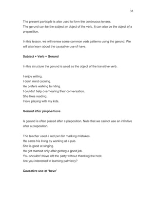 38
The present participle is also used to form the continuous tenses.
The gerund can be the subject or object of the verb. It can also be the object of a
preposition.
In this lesson, we will review some common verb patterns using the gerund. We
will also learn about the causative use of have.
Subject + Verb + Gerund
In this structure the gerund is used as the object of the transitive verb.
I enjoy writing.
I don’t mind cooking.
He prefers walking to riding.
I couldn’t help overhearing their conversation.
She likes reading.
I love playing with my kids.
Gerund after prepositions
A gerund is often placed after a preposition. Note that we cannot use an infinitive
after a preposition.
The teacher used a red pen for marking mistakes.
He earns his living by working at a pub.
She is good at singing.
He got married only after getting a good job.
You shouldn’t have left the party without thanking the host.
Are you interested in learning palmistry?
Causative use of ‘have’
 