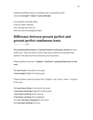 39
Getting something done by somebody else is expressed by the
structure have/get + object + past participle.
I must get the computer fixed.
I had my watch repaired.
You must get your hair cut.
She has had her photograph taken.
Difference between present perfect and
present perfect continuous tense
MARCH 31, 2015 -
The present perfect tense and present perfect continuous tensehave very
similar use. They can both be used to talk about actions and situations that
started in the past and have continued up to the present.
Present perfect tense form: Subject + has/have + past participle form of the
verb.
We have lived in this city for ten years.
I have taught English for twenty years.
Present perfect continuous tense form: Subject + has / have + been + -ing form
of the verb
We have been living in this city for ten years.
I have been teaching English for twenty years.
I have been working since morning.
It has been snowing since yesterday.
The baby has been sleeping for two hours.
She has been knitting for hours.
 